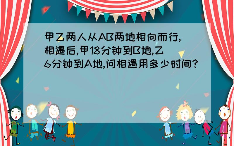 甲乙两人从AB两地相向而行,相遇后,甲18分钟到B地,乙6分钟到A地,问相遇用多少时间?