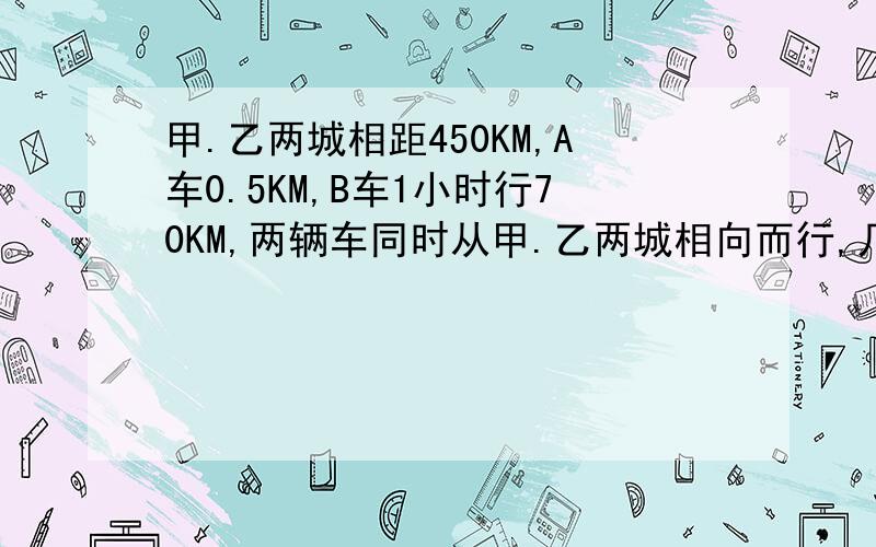 甲.乙两城相距450KM,A车0.5KM,B车1小时行70KM,两辆车同时从甲.乙两城相向而行,几小时后相遇?