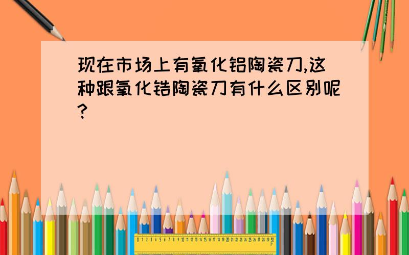 现在市场上有氧化铝陶瓷刀,这种跟氧化锆陶瓷刀有什么区别呢?