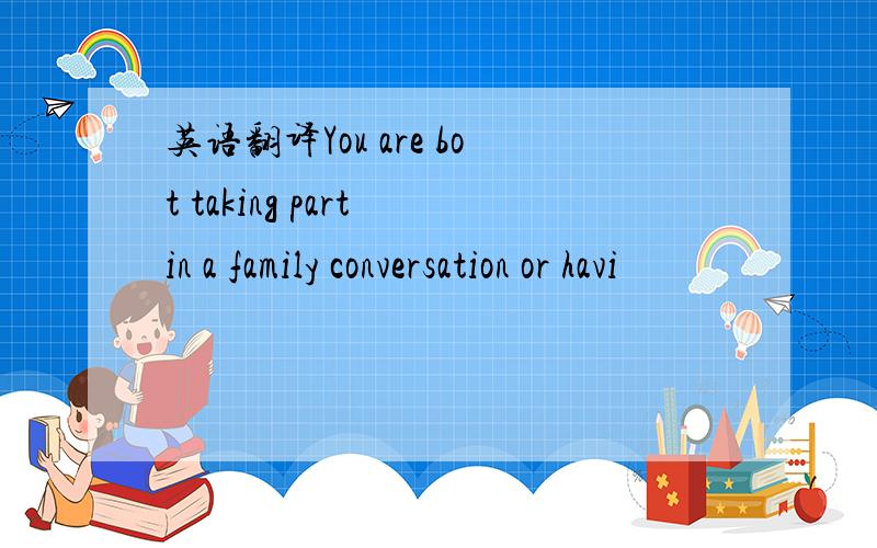 英语翻译You are bot taking part in a family conversation or havi