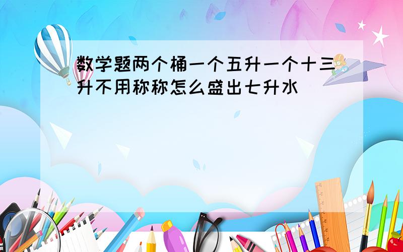 数学题两个桶一个五升一个十三升不用称称怎么盛出七升水