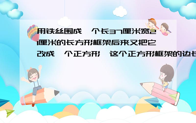 用铁丝围成一个长37厘米宽21厘米的长方形框架后来又把它改成一个正方形,这个正方形框架的边长是多少厘米