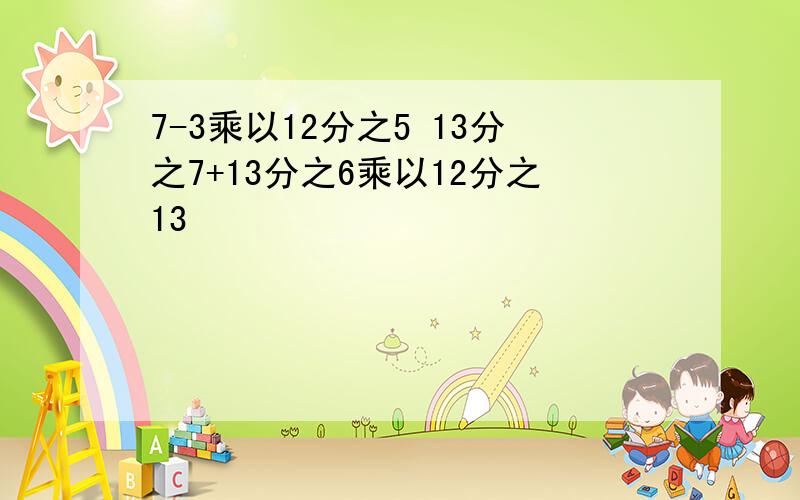 7-3乘以12分之5 13分之7+13分之6乘以12分之13