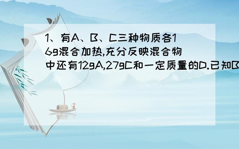 1、有A、B、C三种物质各16g混合加热,充分反映混合物中还有12gA,27gC和一定质量的D.已知B完全反应,若A