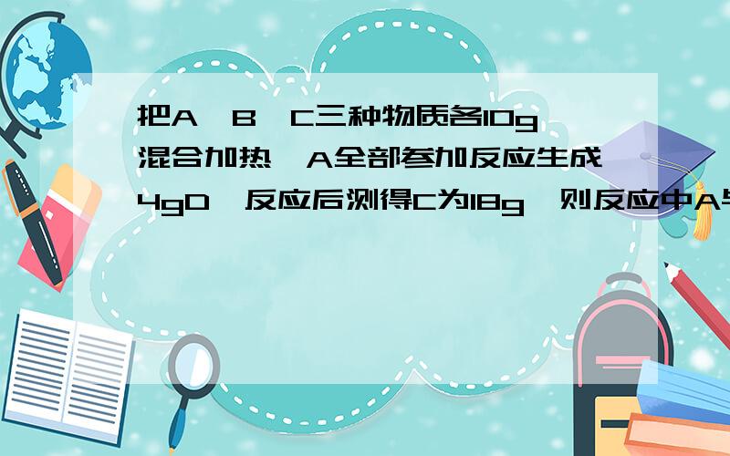 把A、B、C三种物质各10g混合加热,A全部参加反应生成4gD,反应后测得C为18g,则反应中A与B的质量比为（ ） A