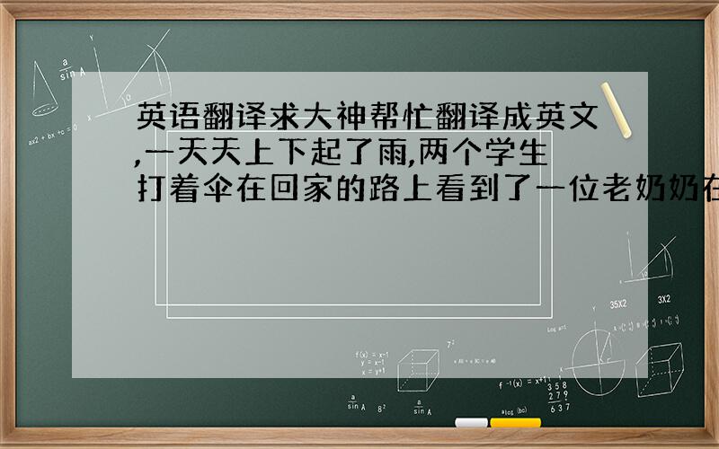 英语翻译求大神帮忙翻译成英文,一天天上下起了雨,两个学生打着伞在回家的路上看到了一位老奶奶在树下躲雨,于是其中一个学生把