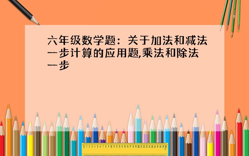 六年级数学题：关于加法和减法一步计算的应用题,乘法和除法一步