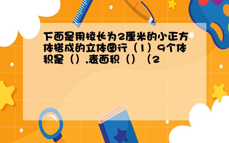 下面是用棱长为2厘米的小正方体搭成的立体图行（1）9个体积是（）,表面积（）（2