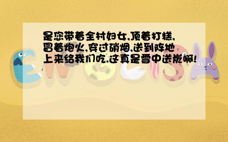 是您带着全村妇女,顶着打糕,冒着炮火,穿过硝烟,送到阵地上来给我们吃.这真是雪中送炭啊!