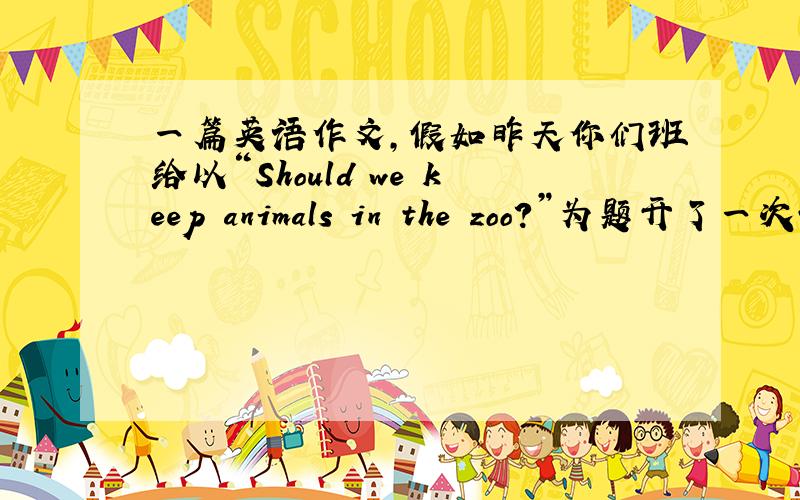 一篇英语作文,假如昨天你们班给以“Should we keep animals in the zoo?”为题开了一次讨论