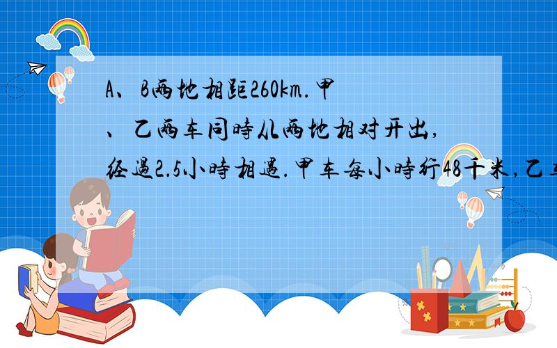 A、B两地相距260km.甲、乙两车同时从两地相对开出,经过2．5小时相遇.甲车每小时行48千米,乙车每小时行多千米?（