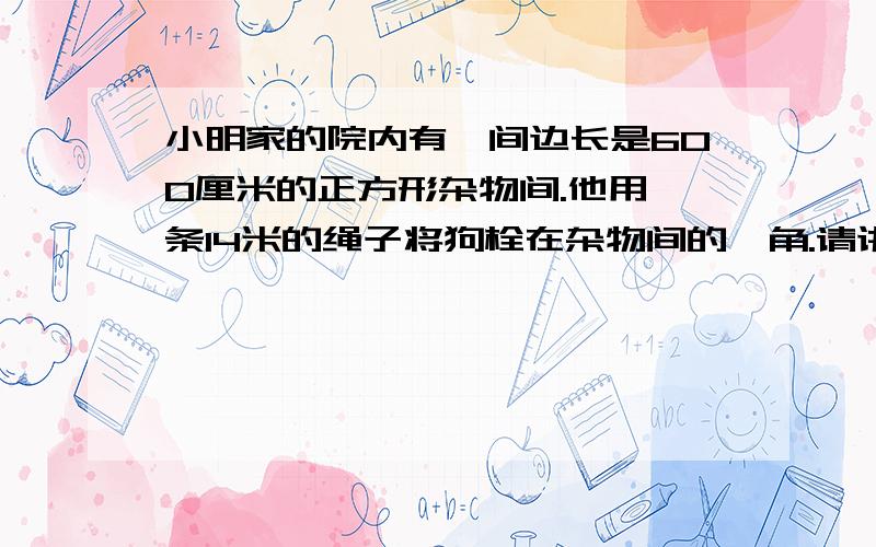 小明家的院内有一间边长是600厘米的正方形杂物间.他用一条14米的绳子将狗栓在杂物间的一角.请讲解