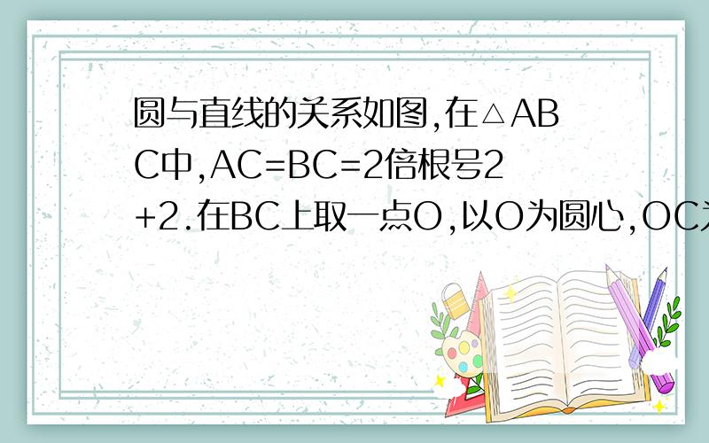 圆与直线的关系如图,在△ABC中,AC=BC=2倍根号2+2.在BC上取一点O,以O为圆心,OC为半径作半圆与AB相切于