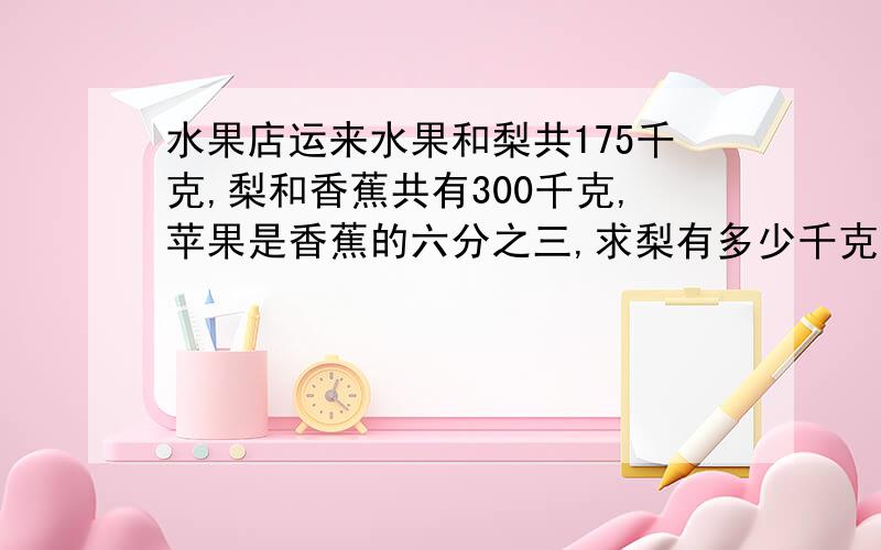 水果店运来水果和梨共175千克,梨和香蕉共有300千克,苹果是香蕉的六分之三,求梨有多少千克?