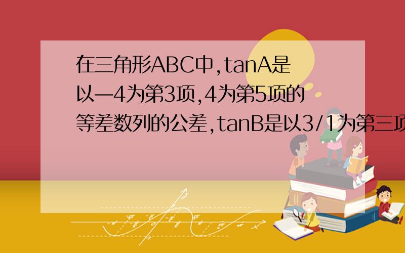 在三角形ABC中,tanA是以—4为第3项,4为第5项的等差数列的公差,tanB是以3/1为第三项,9为第6项的等比..