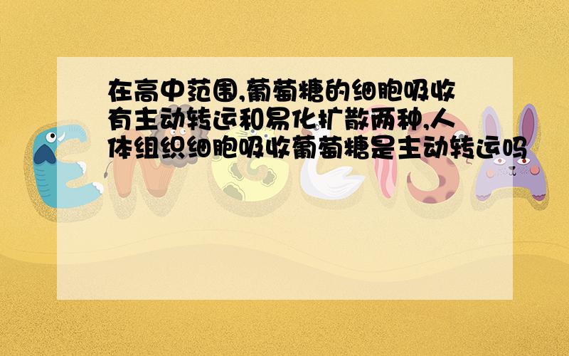 在高中范围,葡萄糖的细胞吸收有主动转运和易化扩散两种,人体组织细胞吸收葡萄糖是主动转运吗