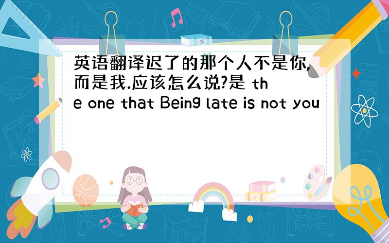 英语翻译迟了的那个人不是你,而是我.应该怎么说?是 the one that Being late is not you