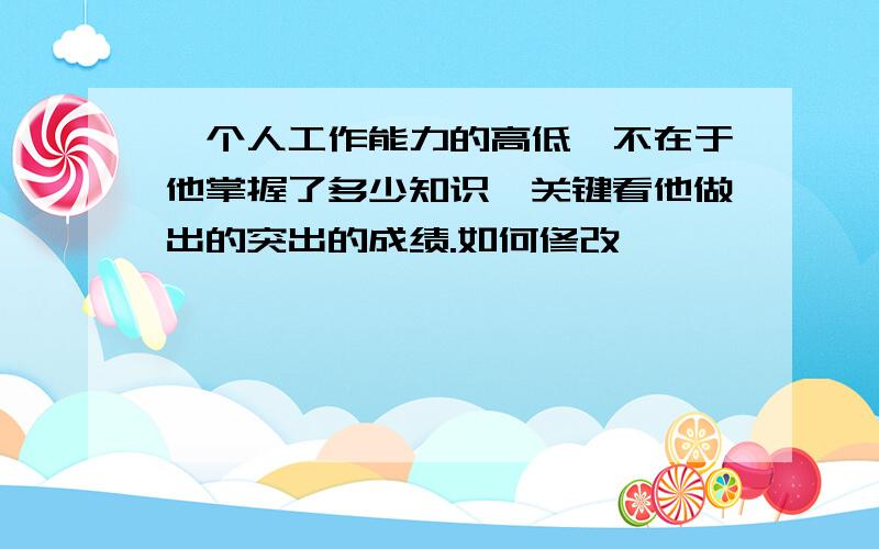 一个人工作能力的高低,不在于他掌握了多少知识,关键看他做出的突出的成绩.如何修改