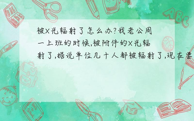 被X光辐射了怎么办?我老公周一上班的时候,被附件的X光辐射了,据说单位几十人都被辐射了,现在要求索赔,怎样的索赔方案才好