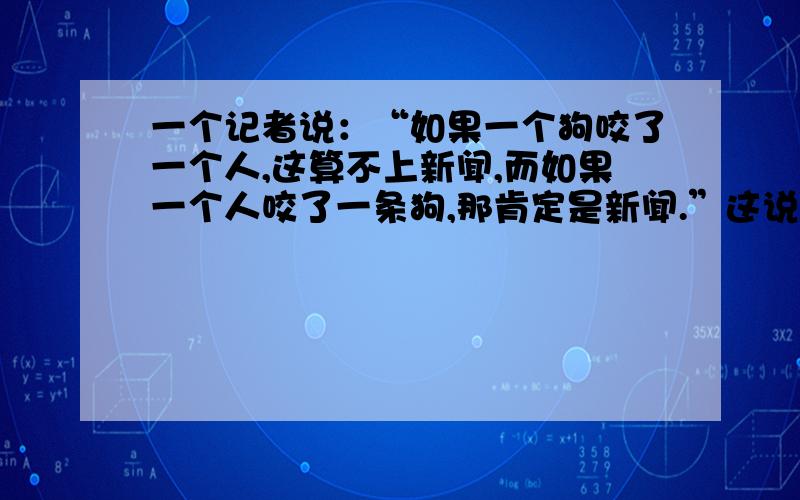 一个记者说：“如果一个狗咬了一个人,这算不上新闻,而如果一个人咬了一条狗,那肯定是新闻.”这说明新闻