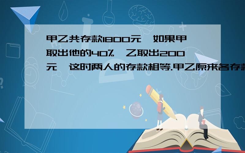 甲乙共存款1800元,如果甲取出他的40%,乙取出200元,这时两人的存款相等.甲乙原来各存款多少元?