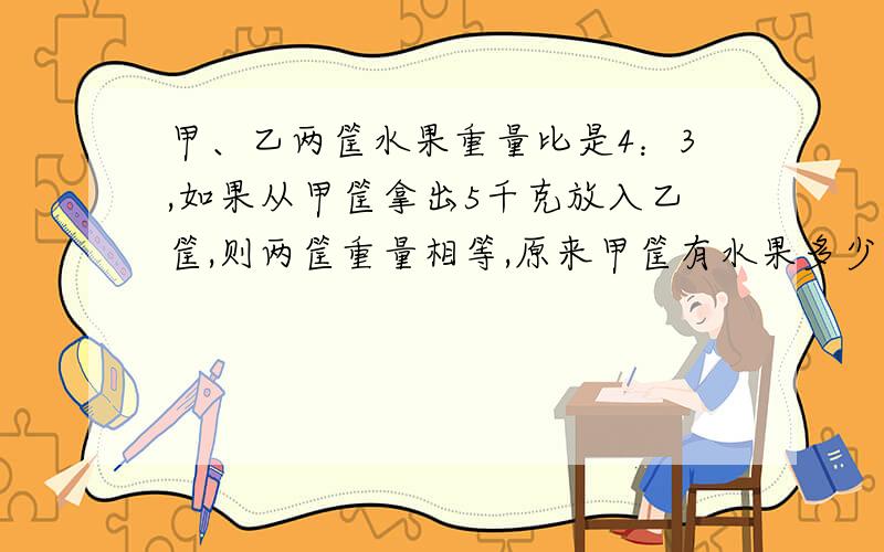 甲、乙两筐水果重量比是4：3,如果从甲筐拿出5千克放入乙筐,则两筐重量相等,原来甲筐有水果多少千克?