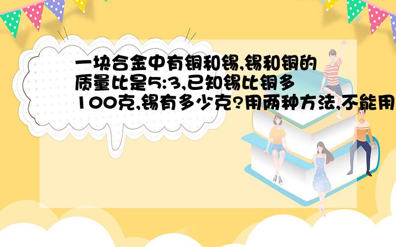 一块合金中有铜和锡,锡和铜的质量比是5:3,已知锡比铜多100克,锡有多少克?用两种方法,不能用