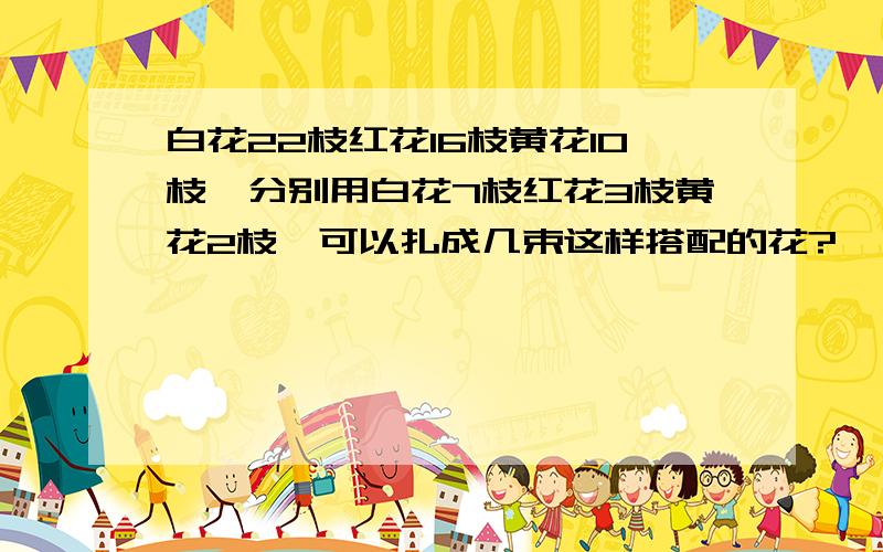 白花22枝红花16枝黄花10枝,分别用白花7枝红花3枝黄花2枝,可以扎成几束这样搭配的花?