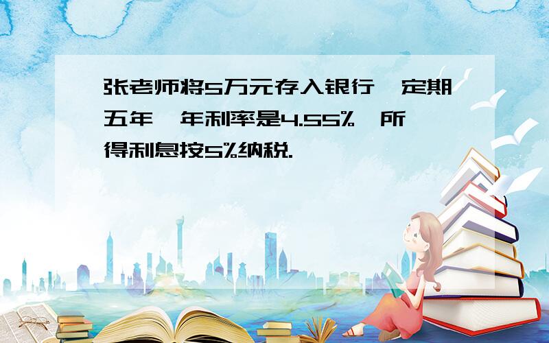 张老师将5万元存入银行,定期五年,年利率是4.55%,所得利息按5%纳税.