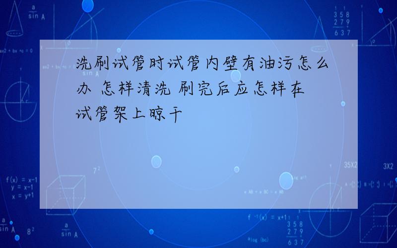 洗刷试管时试管内壁有油污怎么办 怎样清洗 刷完后应怎样在试管架上晾干