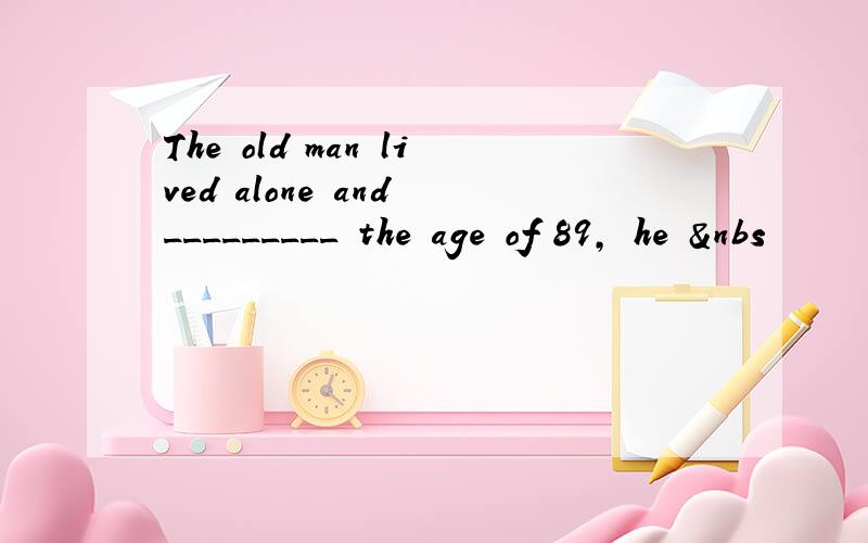 The old man lived alone and _________ the age of 89, he &nbs