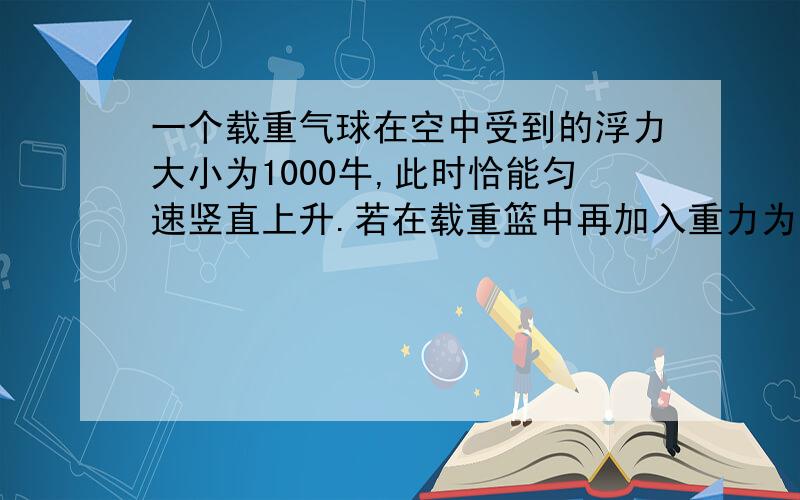 一个载重气球在空中受到的浮力大小为1000牛,此时恰能匀速竖直上升.若在载重篮中再加入重力为100牛的物体,气球恰能匀速