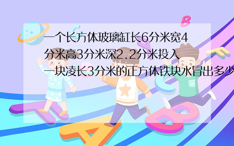 一个长方体玻璃缸长6分米宽4分米高3分米深2.2分米投入一块凌长3分米的正方体铁块水冒出多少升