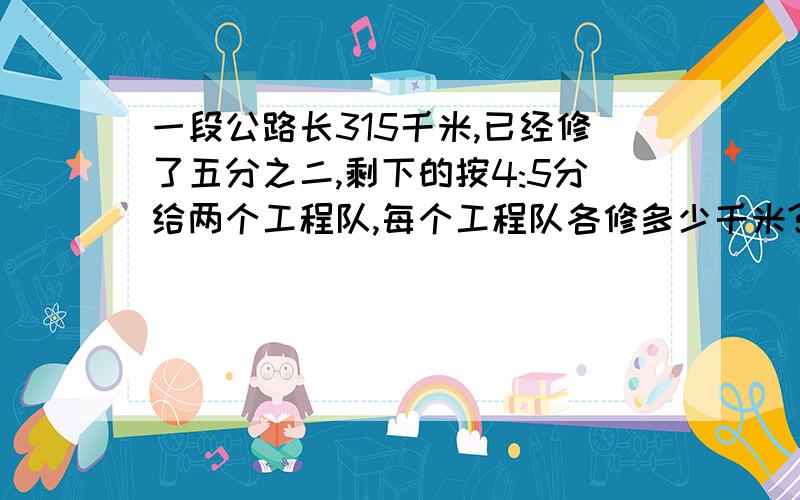 一段公路长315千米,已经修了五分之二,剩下的按4:5分给两个工程队,每个工程队各修多少千米?