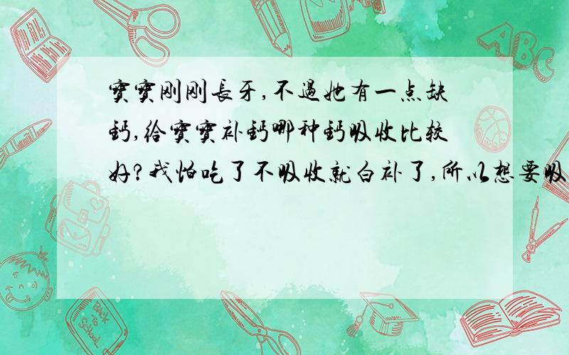 宝宝刚刚长牙,不过她有一点缺钙,给宝宝补钙哪种钙吸收比较好?我怕吃了不吸收就白补了,所以想要吸收好的补钙产品.