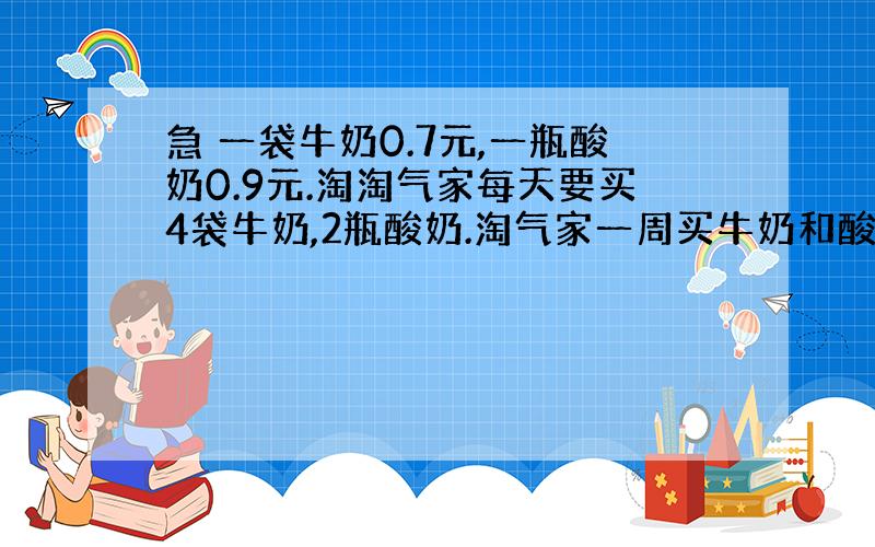 急 一袋牛奶0.7元,一瓶酸奶0.9元.淘淘气家每天要买4袋牛奶,2瓶酸奶.淘气家一周买牛奶和酸奶共需多少元?【用两种方