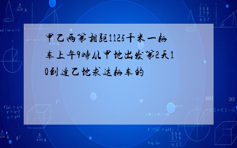 甲乙两第相距1125千米一辆车上午9时从甲地出发第2天10到达乙地求这辆车的