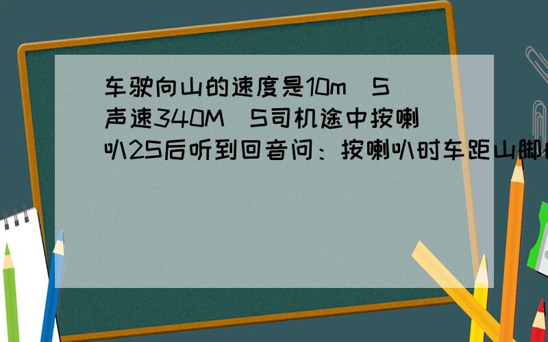 车驶向山的速度是10m\S 声速340M\S司机途中按喇叭2S后听到回音问：按喇叭时车距山脚的距离