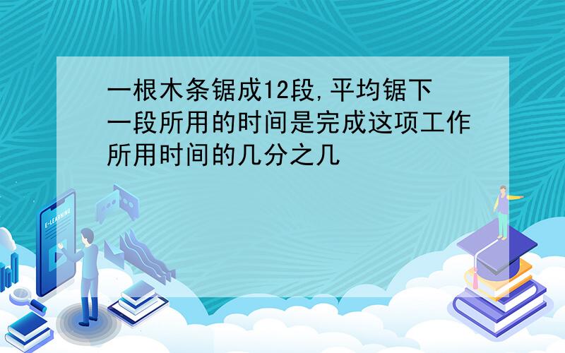 一根木条锯成12段,平均锯下一段所用的时间是完成这项工作所用时间的几分之几