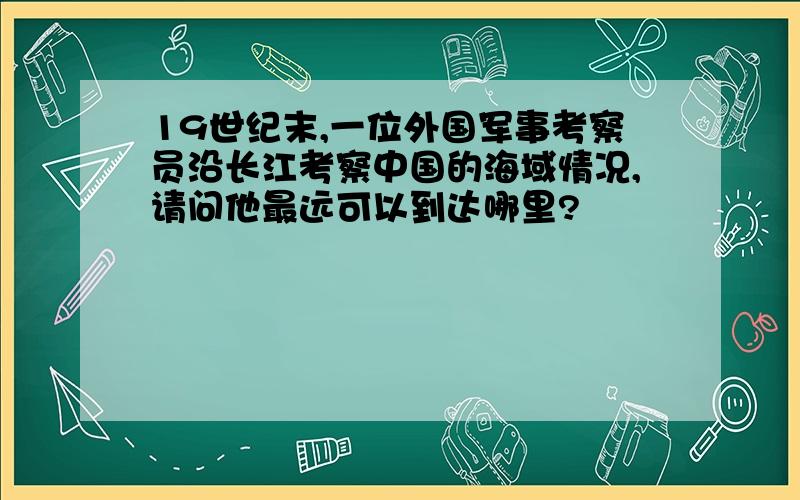 19世纪末,一位外国军事考察员沿长江考察中国的海域情况,请问他最远可以到达哪里?