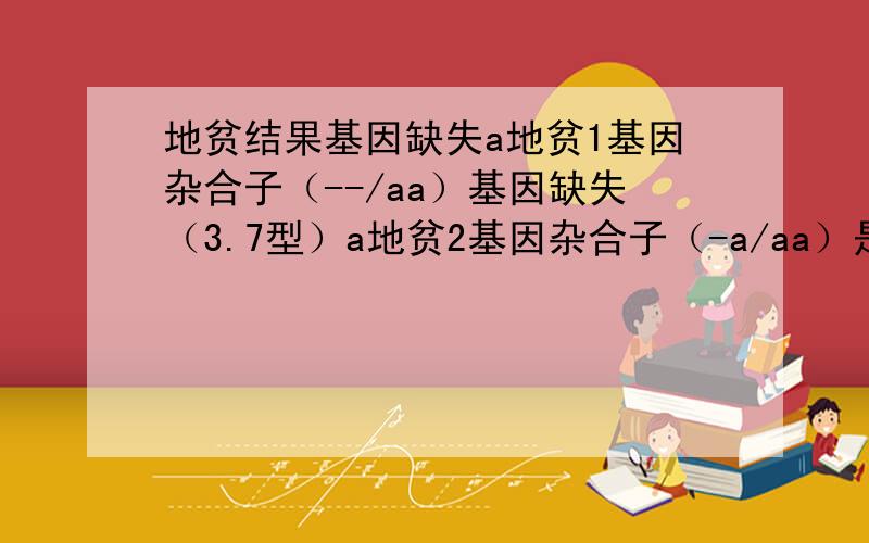 地贫结果基因缺失a地贫1基因杂合子（--/aa）基因缺失（3.7型）a地贫2基因杂合子（-a/aa）是轻型还是重型