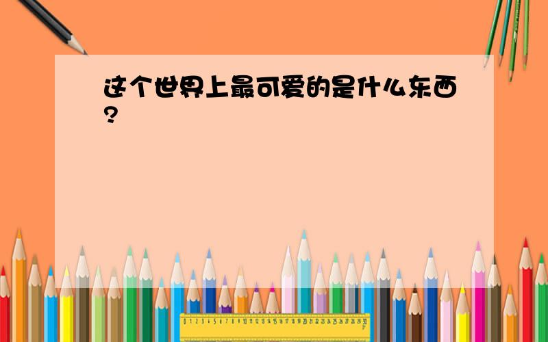 这个世界上最可爱的是什么东西?