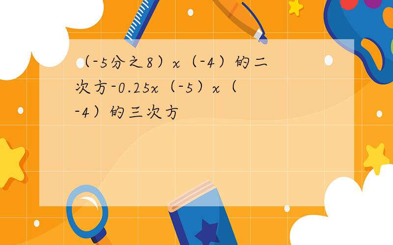 （-5分之8）x（-4）的二次方-0.25x（-5）x（-4）的三次方