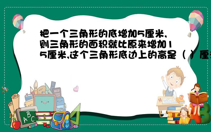 把一个三角形的底增加5厘米,则三角形的面积就比原来增加15厘米,这个三角形底边上的高是（ ）厘米