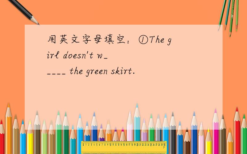 用英文字母填空：①The girl doesn't w_____ the green skirt.