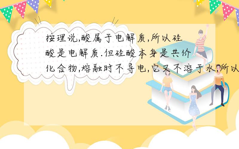 按理说,酸属于电解质,所以硅酸是电解质.但硅酸本身是共价化合物,熔融时不导电,它又不溶于水,所以无所谓水溶液,这样的话,