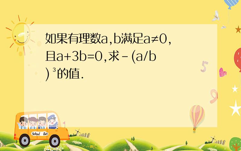 如果有理数a,b满足a≠0,且a+3b=0,求-(a/b)³的值.