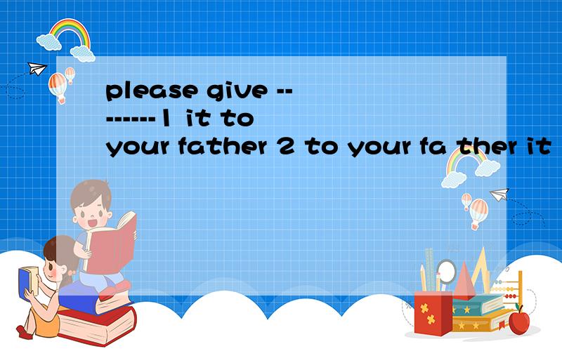 please give --------1 it to your father 2 to your fa ther it