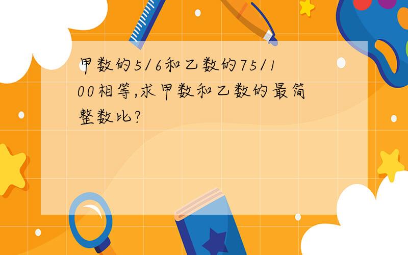 甲数的5/6和乙数的75/100相等,求甲数和乙数的最简整数比?