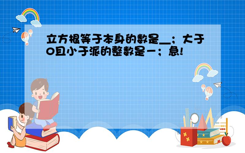 立方根等于本身的数是＿；大于0且小于派的整数是－；急!